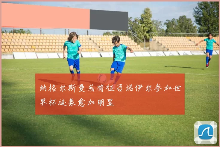 纳格尔斯曼或将征召诺伊尔参加世界杯迹象愈加明显