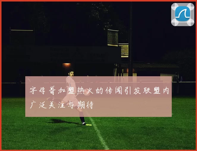 字母哥加盟热火的传闻引发联盟内广泛关注与期待