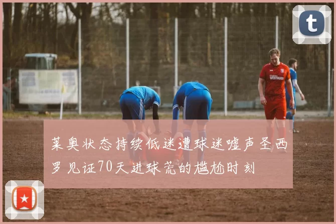 莱奥状态持续低迷遭球迷嘘声圣西罗见证70天进球荒的尴尬时刻