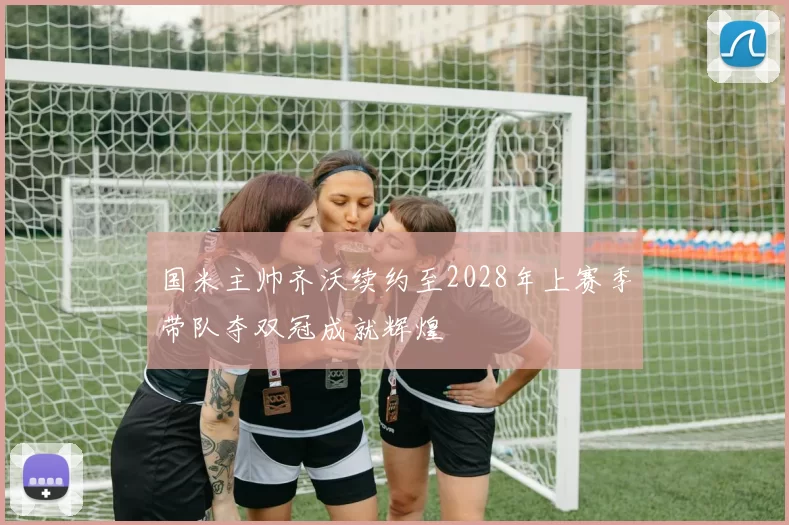 国米主帅齐沃续约至2028年上赛季带队夺双冠成就辉煌