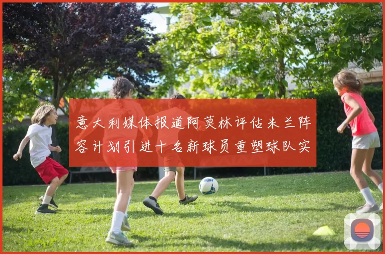 意大利媒体报道阿莫林评估米兰阵容计划引进十名新球员重塑球队实力