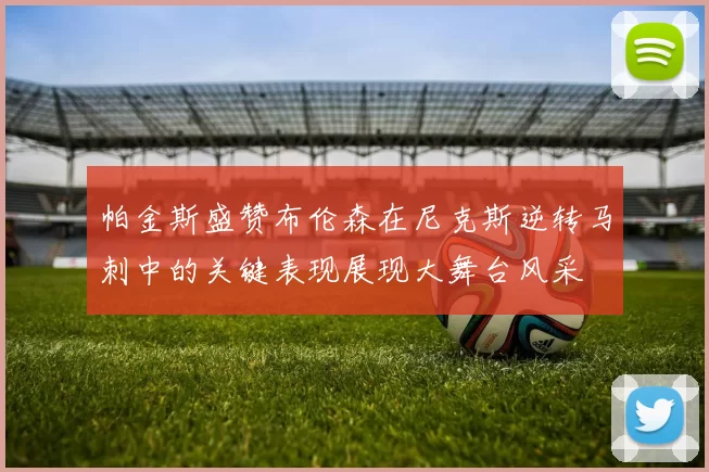 帕金斯盛赞布伦森在尼克斯逆转马刺中的关键表现展现大舞台风采