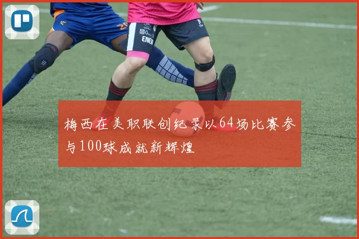 梅西在美职联创纪录以64场比赛参与100球成就新辉煌