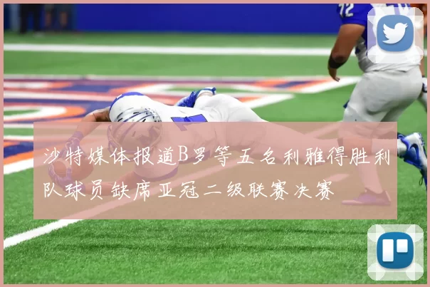 沙特媒体报道B罗等五名利雅得胜利队球员缺席亚冠二级联赛决赛