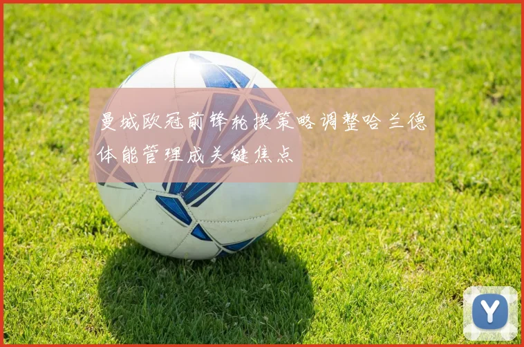 曼城欧冠前锋轮换策略调整哈兰德体能管理成关键焦点