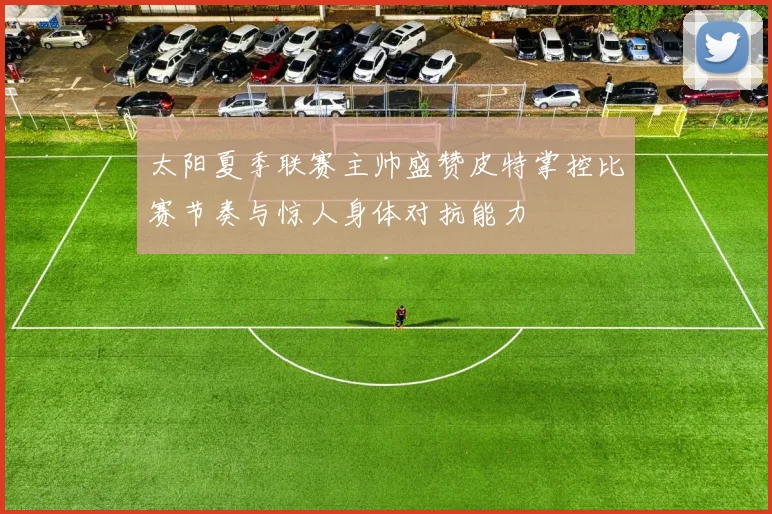 太阳夏季联赛主帅盛赞皮特掌控比赛节奏与惊人身体对抗能力